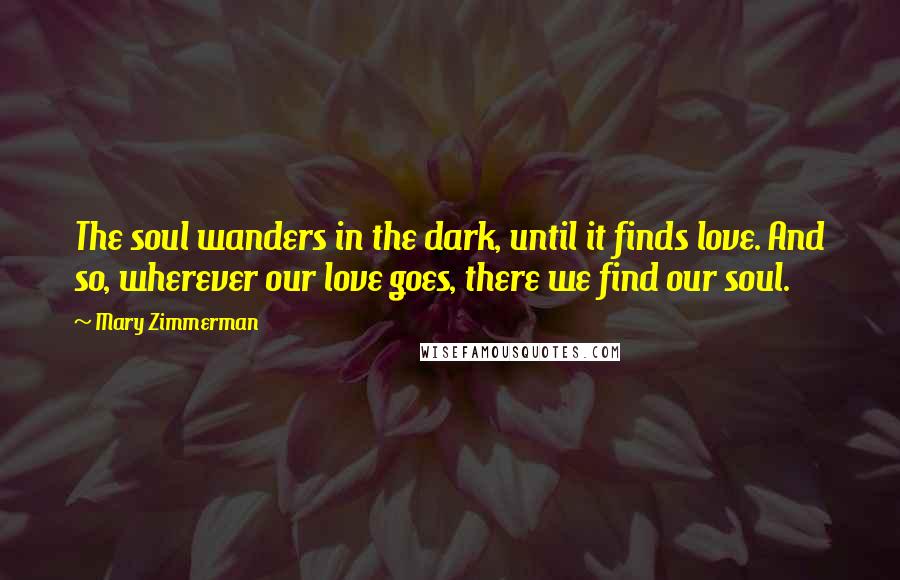 Mary Zimmerman Quotes: The soul wanders in the dark, until it finds love. And so, wherever our love goes, there we find our soul.