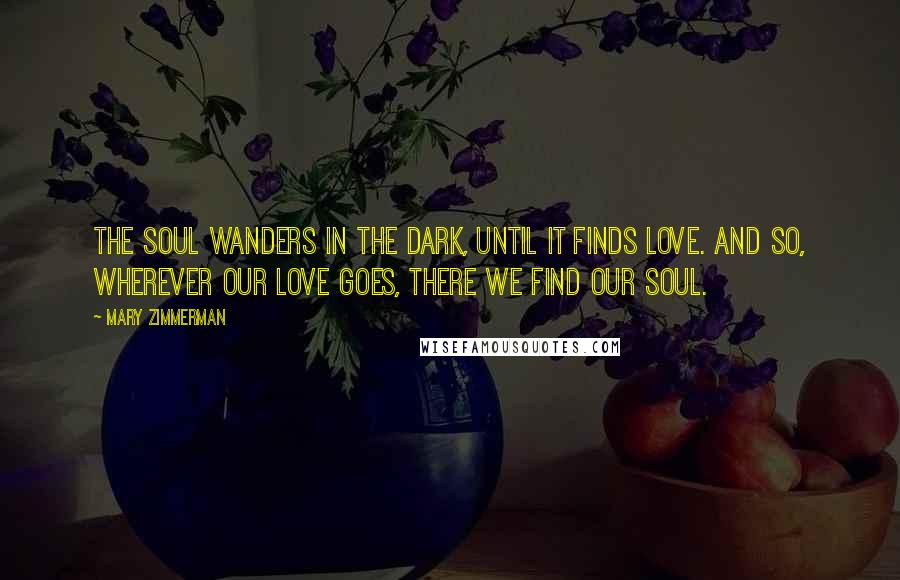 Mary Zimmerman Quotes: The soul wanders in the dark, until it finds love. And so, wherever our love goes, there we find our soul.