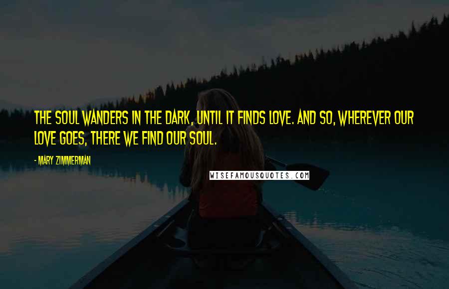 Mary Zimmerman Quotes: The soul wanders in the dark, until it finds love. And so, wherever our love goes, there we find our soul.