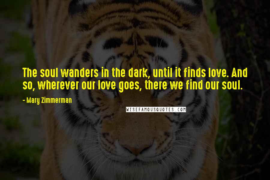 Mary Zimmerman Quotes: The soul wanders in the dark, until it finds love. And so, wherever our love goes, there we find our soul.