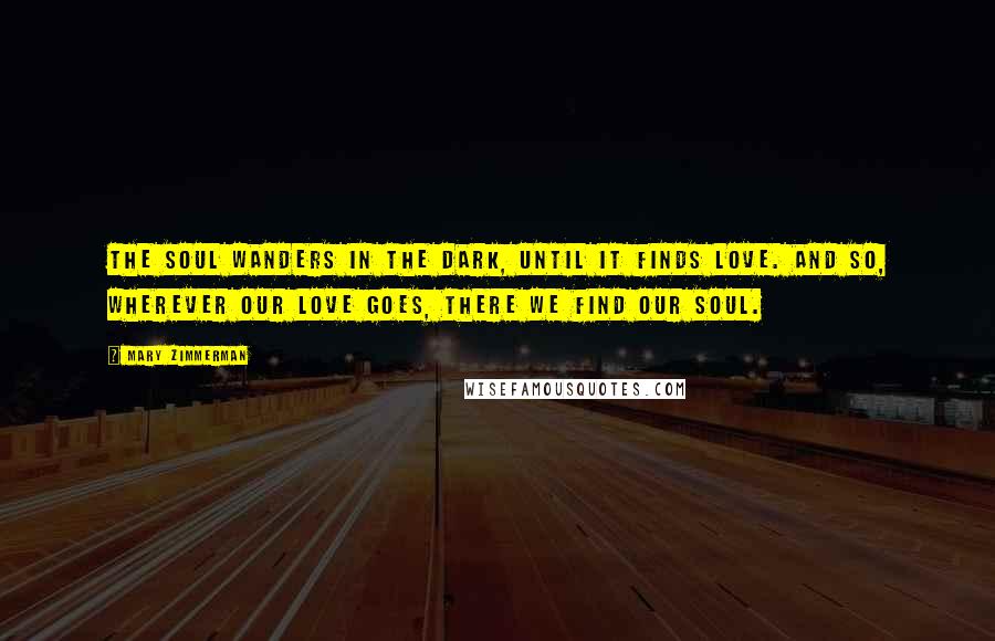 Mary Zimmerman Quotes: The soul wanders in the dark, until it finds love. And so, wherever our love goes, there we find our soul.