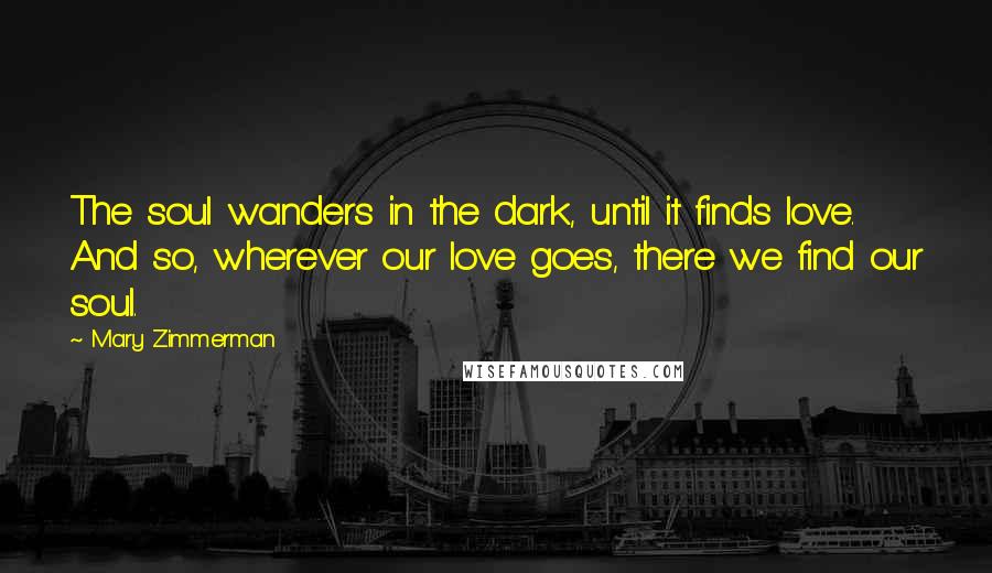 Mary Zimmerman Quotes: The soul wanders in the dark, until it finds love. And so, wherever our love goes, there we find our soul.