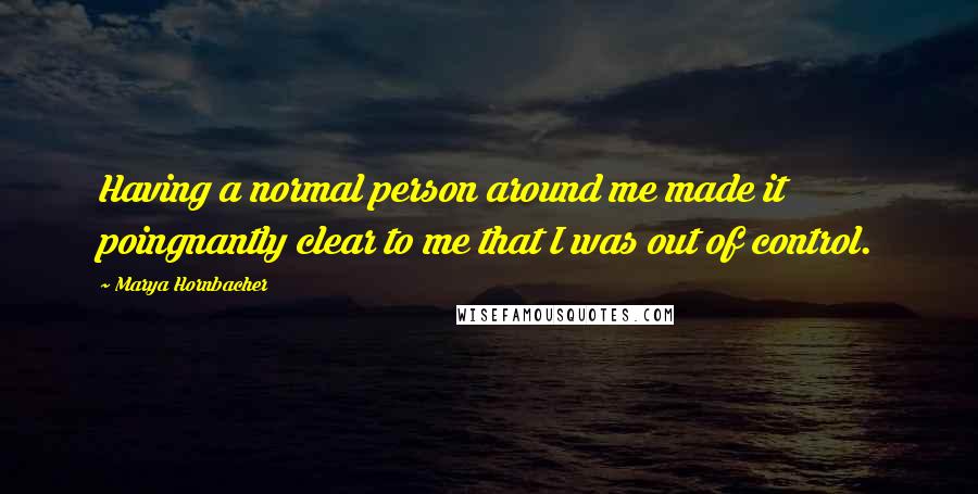 Marya Hornbacher Quotes: Having a normal person around me made it poingnantly clear to me that I was out of control.