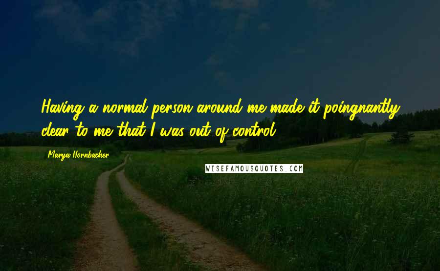 Marya Hornbacher Quotes: Having a normal person around me made it poingnantly clear to me that I was out of control.