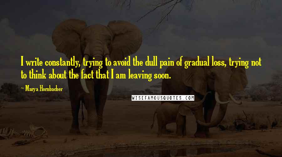 Marya Hornbacher Quotes: I write constantly, trying to avoid the dull pain of gradual loss, trying not to think about the fact that I am leaving soon.