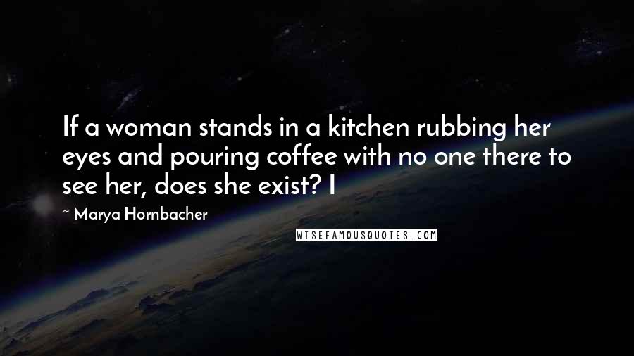 Marya Hornbacher Quotes: If a woman stands in a kitchen rubbing her eyes and pouring coffee with no one there to see her, does she exist? I