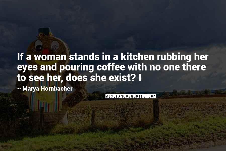 Marya Hornbacher Quotes: If a woman stands in a kitchen rubbing her eyes and pouring coffee with no one there to see her, does she exist? I