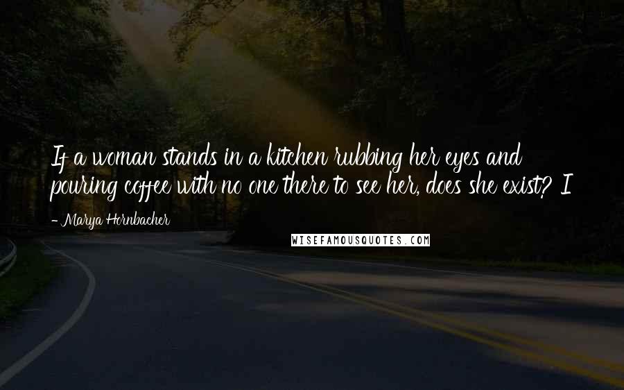 Marya Hornbacher Quotes: If a woman stands in a kitchen rubbing her eyes and pouring coffee with no one there to see her, does she exist? I