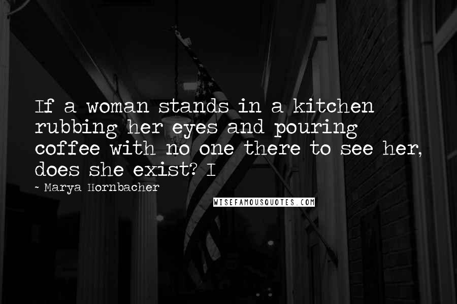 Marya Hornbacher Quotes: If a woman stands in a kitchen rubbing her eyes and pouring coffee with no one there to see her, does she exist? I
