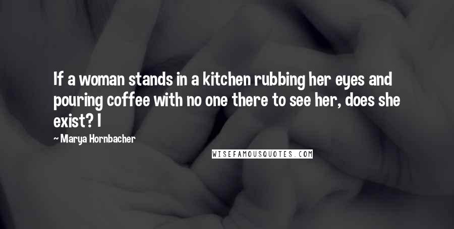 Marya Hornbacher Quotes: If a woman stands in a kitchen rubbing her eyes and pouring coffee with no one there to see her, does she exist? I