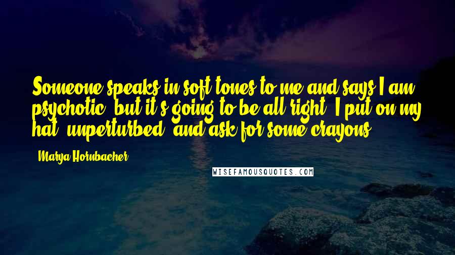 Marya Hornbacher Quotes: Someone speaks in soft tones to me and says I am psychotic, but it's going to be all right. I put on my hat, unperturbed, and ask for some crayons.