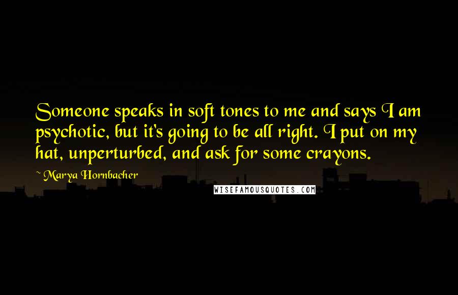 Marya Hornbacher Quotes: Someone speaks in soft tones to me and says I am psychotic, but it's going to be all right. I put on my hat, unperturbed, and ask for some crayons.