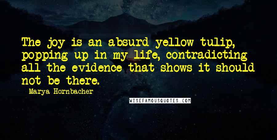 Marya Hornbacher Quotes: The joy is an absurd yellow tulip, popping up in my life, contradicting all the evidence that shows it should not be there.