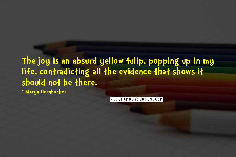 Marya Hornbacher Quotes: The joy is an absurd yellow tulip, popping up in my life, contradicting all the evidence that shows it should not be there.