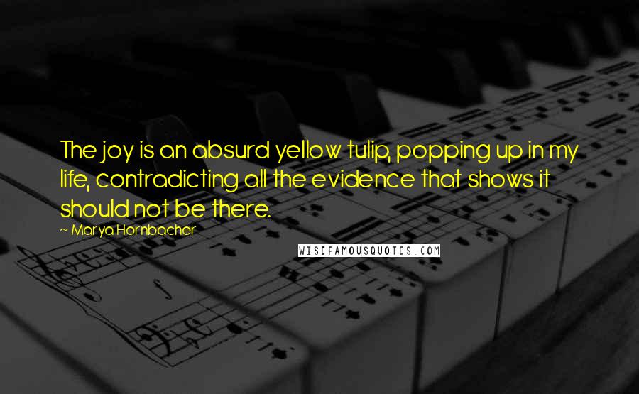 Marya Hornbacher Quotes: The joy is an absurd yellow tulip, popping up in my life, contradicting all the evidence that shows it should not be there.