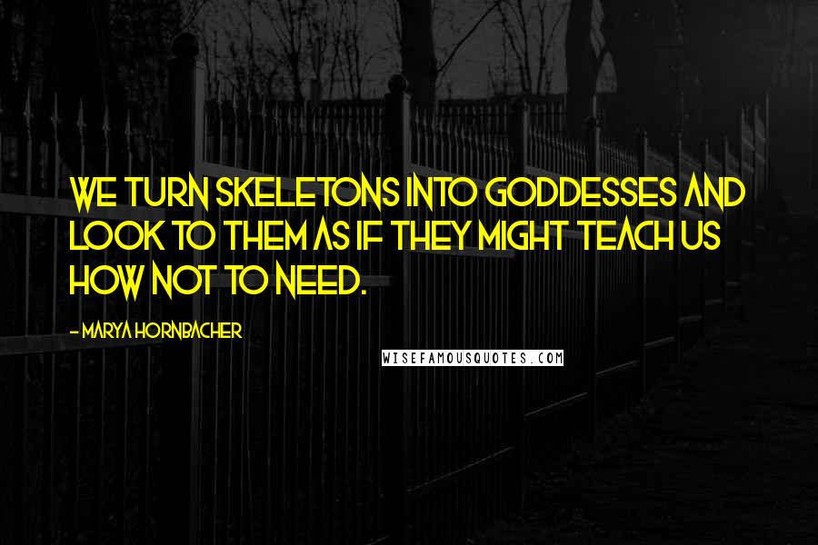 Marya Hornbacher Quotes: We turn skeletons into goddesses and look to them as if they might teach us how not to need.
