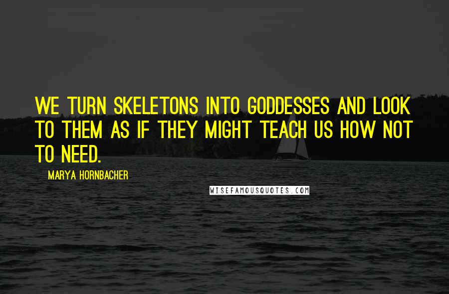 Marya Hornbacher Quotes: We turn skeletons into goddesses and look to them as if they might teach us how not to need.