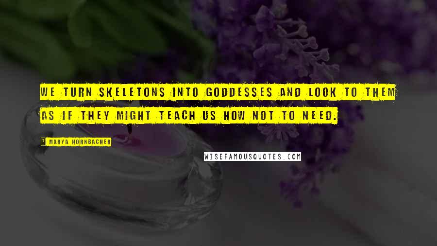 Marya Hornbacher Quotes: We turn skeletons into goddesses and look to them as if they might teach us how not to need.