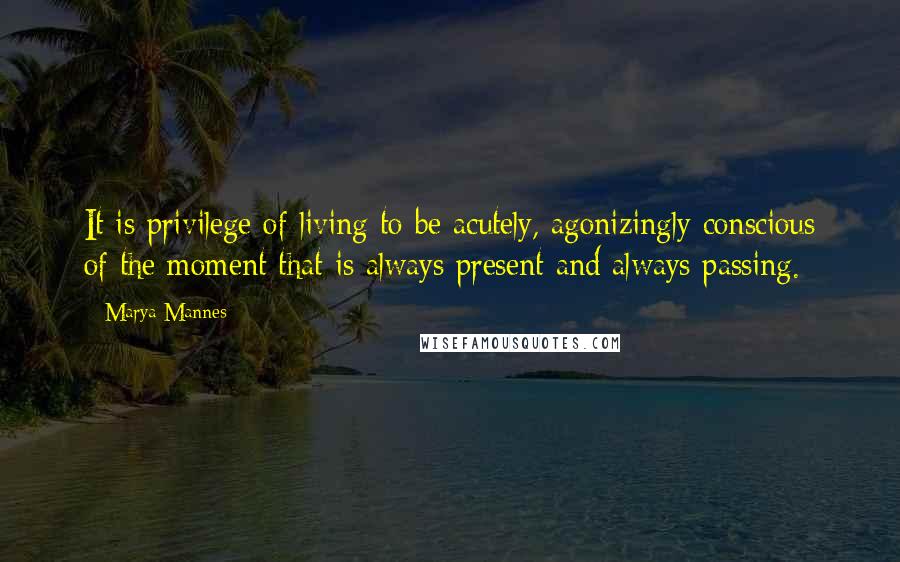 Marya Mannes Quotes: It is privilege of living to be acutely, agonizingly conscious of the moment that is always present and always passing.