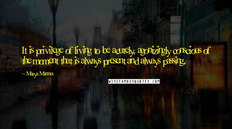 Marya Mannes Quotes: It is privilege of living to be acutely, agonizingly conscious of the moment that is always present and always passing.