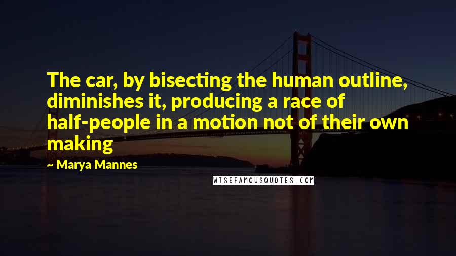 Marya Mannes Quotes: The car, by bisecting the human outline, diminishes it, producing a race of half-people in a motion not of their own making