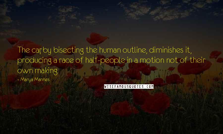 Marya Mannes Quotes: The car, by bisecting the human outline, diminishes it, producing a race of half-people in a motion not of their own making