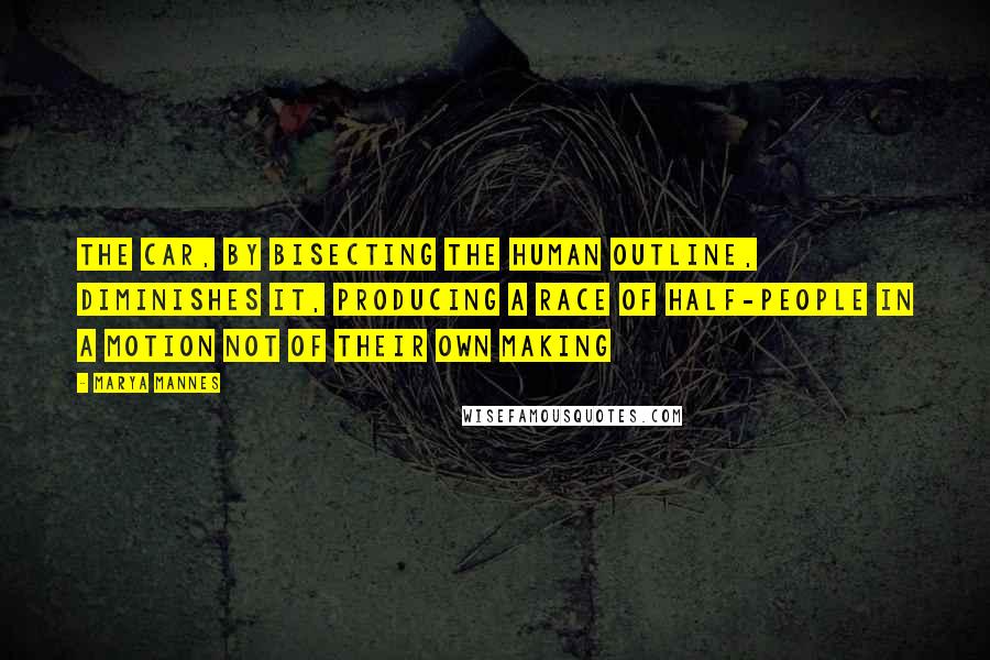 Marya Mannes Quotes: The car, by bisecting the human outline, diminishes it, producing a race of half-people in a motion not of their own making