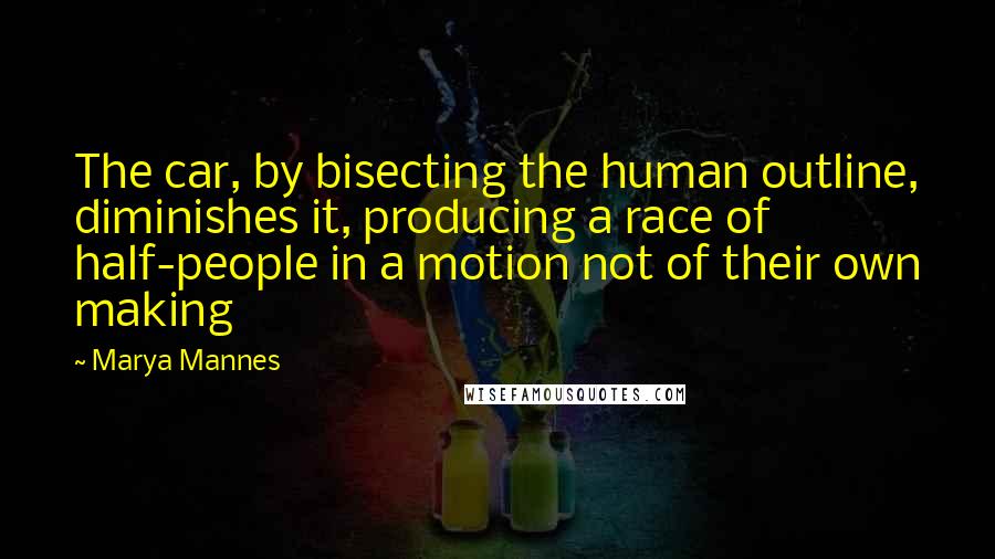 Marya Mannes Quotes: The car, by bisecting the human outline, diminishes it, producing a race of half-people in a motion not of their own making