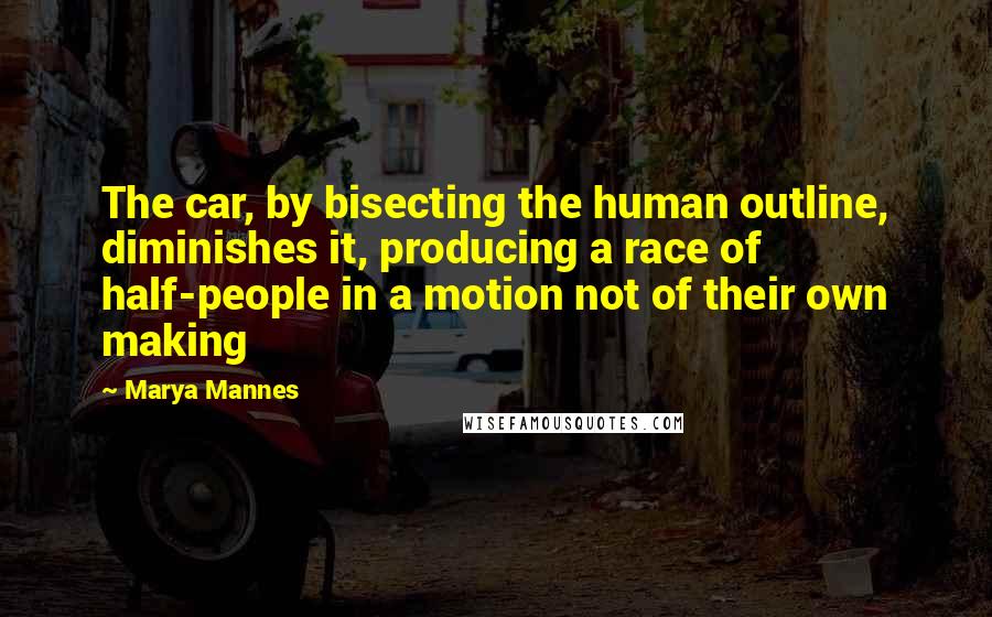 Marya Mannes Quotes: The car, by bisecting the human outline, diminishes it, producing a race of half-people in a motion not of their own making