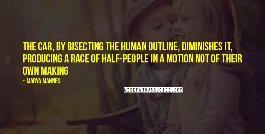 Marya Mannes Quotes: The car, by bisecting the human outline, diminishes it, producing a race of half-people in a motion not of their own making