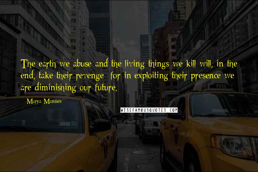 Marya Mannes Quotes: The earth we abuse and the living things we kill will, in the end, take their revenge; for in exploiting their presence we are diminishing our future.