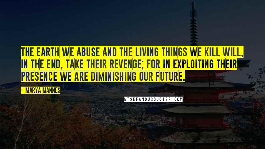 Marya Mannes Quotes: The earth we abuse and the living things we kill will, in the end, take their revenge; for in exploiting their presence we are diminishing our future.