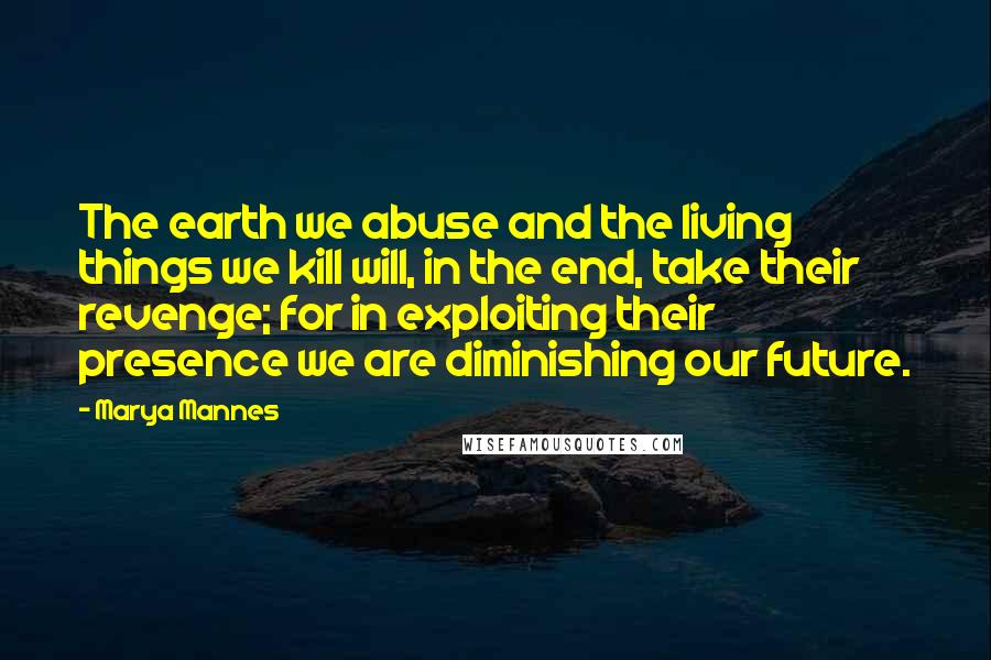 Marya Mannes Quotes: The earth we abuse and the living things we kill will, in the end, take their revenge; for in exploiting their presence we are diminishing our future.