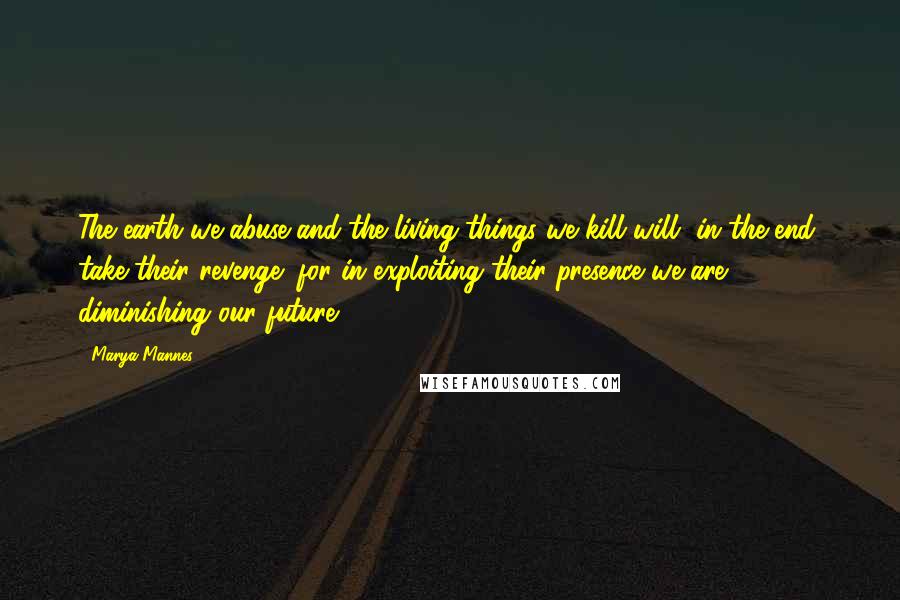 Marya Mannes Quotes: The earth we abuse and the living things we kill will, in the end, take their revenge; for in exploiting their presence we are diminishing our future.