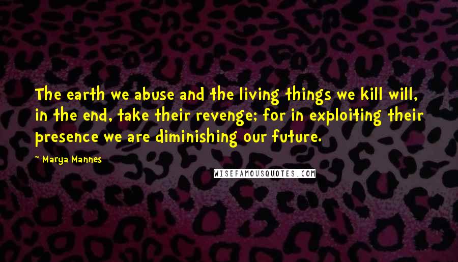 Marya Mannes Quotes: The earth we abuse and the living things we kill will, in the end, take their revenge; for in exploiting their presence we are diminishing our future.