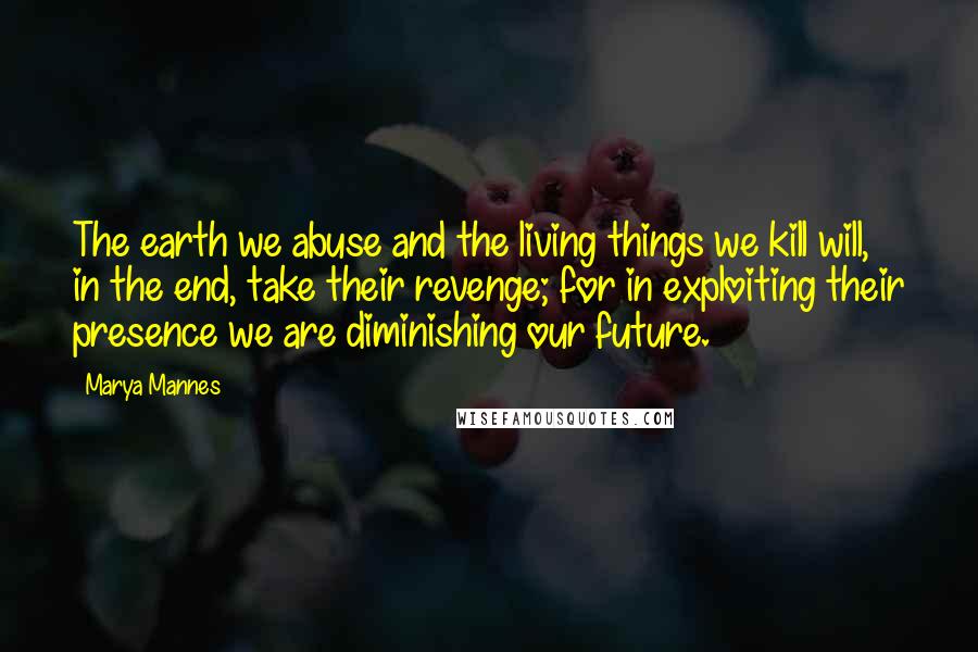 Marya Mannes Quotes: The earth we abuse and the living things we kill will, in the end, take their revenge; for in exploiting their presence we are diminishing our future.