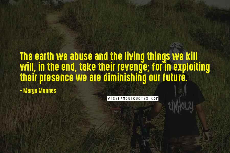 Marya Mannes Quotes: The earth we abuse and the living things we kill will, in the end, take their revenge; for in exploiting their presence we are diminishing our future.