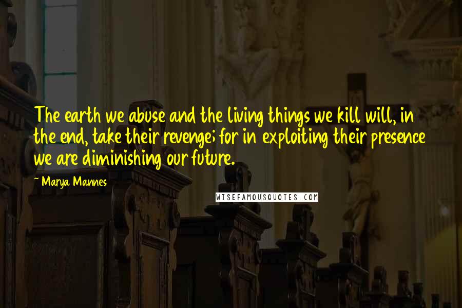 Marya Mannes Quotes: The earth we abuse and the living things we kill will, in the end, take their revenge; for in exploiting their presence we are diminishing our future.
