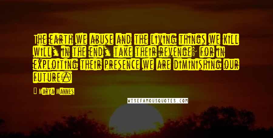 Marya Mannes Quotes: The earth we abuse and the living things we kill will, in the end, take their revenge; for in exploiting their presence we are diminishing our future.