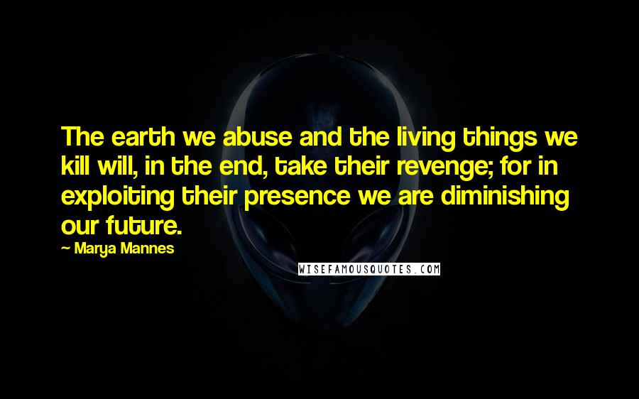 Marya Mannes Quotes: The earth we abuse and the living things we kill will, in the end, take their revenge; for in exploiting their presence we are diminishing our future.