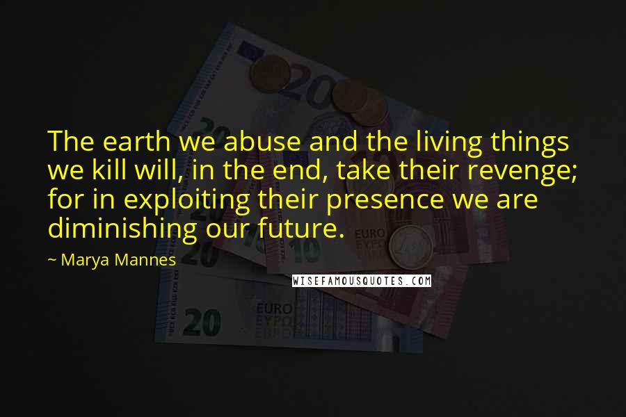 Marya Mannes Quotes: The earth we abuse and the living things we kill will, in the end, take their revenge; for in exploiting their presence we are diminishing our future.