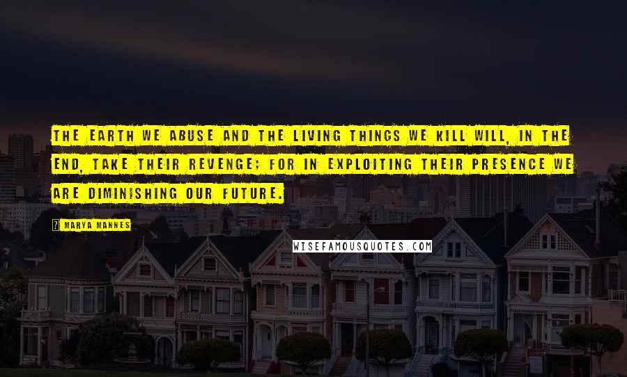 Marya Mannes Quotes: The earth we abuse and the living things we kill will, in the end, take their revenge; for in exploiting their presence we are diminishing our future.