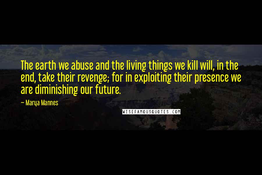 Marya Mannes Quotes: The earth we abuse and the living things we kill will, in the end, take their revenge; for in exploiting their presence we are diminishing our future.