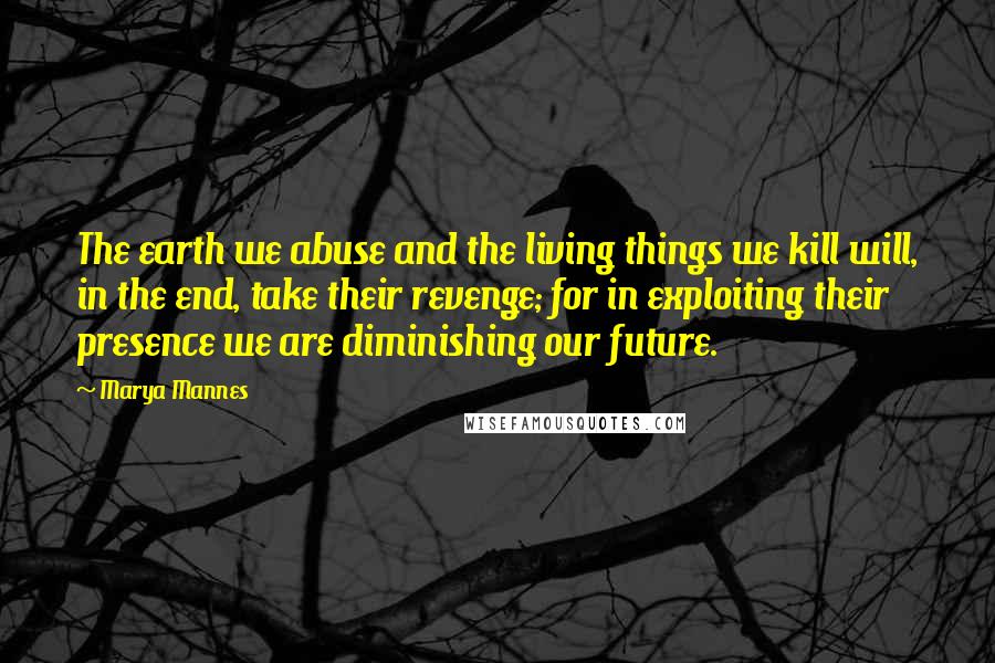 Marya Mannes Quotes: The earth we abuse and the living things we kill will, in the end, take their revenge; for in exploiting their presence we are diminishing our future.