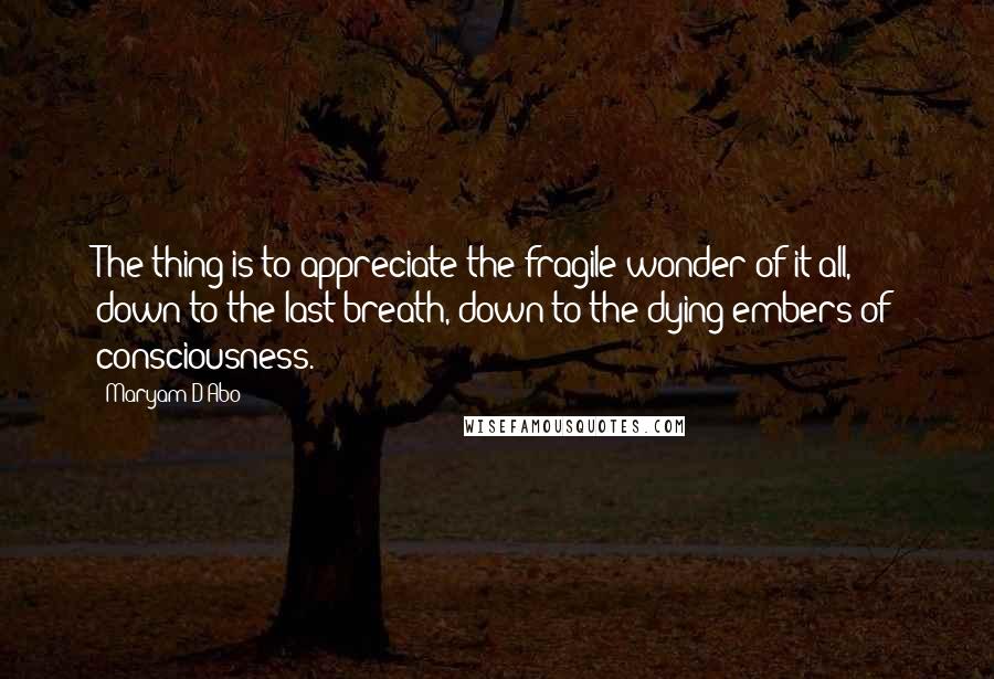 Maryam D'Abo Quotes: The thing is to appreciate the fragile wonder of it all, down to the last breath, down to the dying embers of consciousness.