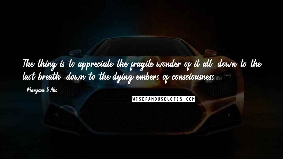 Maryam D'Abo Quotes: The thing is to appreciate the fragile wonder of it all, down to the last breath, down to the dying embers of consciousness.