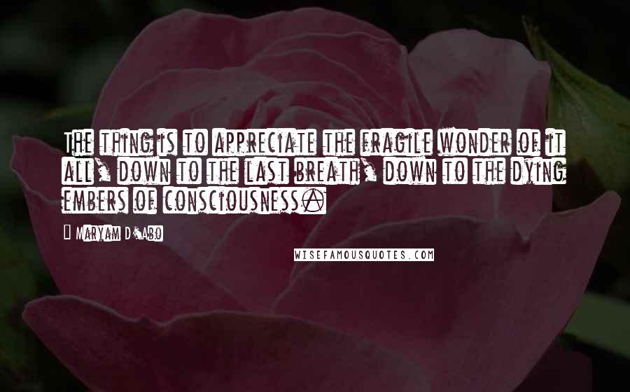 Maryam D'Abo Quotes: The thing is to appreciate the fragile wonder of it all, down to the last breath, down to the dying embers of consciousness.