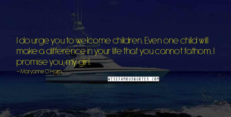 Maryanne O'Hara Quotes: I do urge you to welcome children. Even one child will make a difference in your life that you cannot fathom. I promise you, my girl.