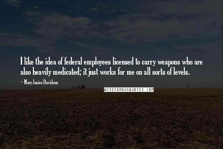 MaryJanice Davidson Quotes: I like the idea of federal employees licensed to carry weapons who are also heavily medicated; it just works for me on all sorts of levels.