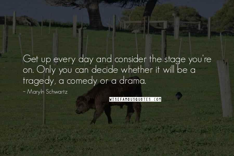 Maryln Schwartz Quotes: Get up every day and consider the stage you're on. Only you can decide whether it will be a tragedy, a comedy or a drama.